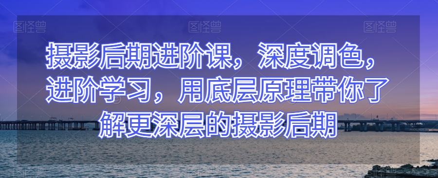 摄影后期进阶课，深度调色，进阶学习，用底层原理带你了解更深层的摄影后期-千城资源网