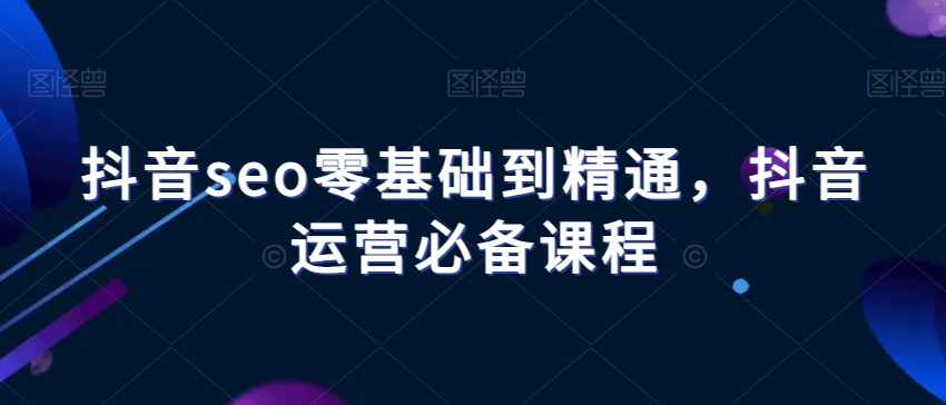 抖音seo零基础到精通，抖音运营必备课程-千城资源网