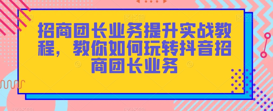 招商团长业务提升实战教程，教你如何玩转抖音招商团长业务-千城资源网