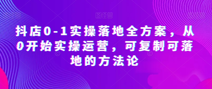 抖店0-1实操落地全方案，从0开始实操运营，可复制可落地的方法论-千城资源网