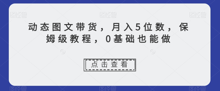 动态图文带货，月入5位数，保姆级教程，0基础也能做【揭秘】-千城资源网