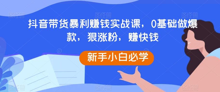 抖音带货暴利赚钱实战课，0基础做爆款，狠涨粉，赚快钱-千城资源网