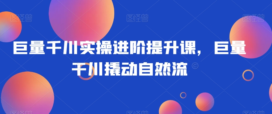 巨量千川实操进阶提升课，巨量干川撬动自然流-千城资源网