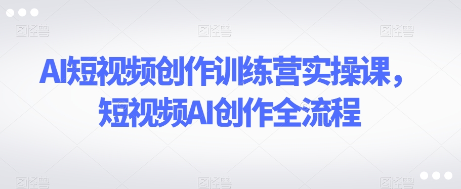 AI短视频创作训练营实操课，短视频AI创作全流程-千城资源网