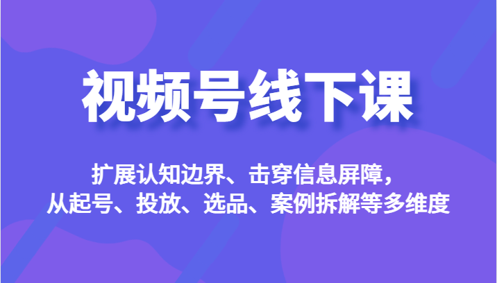视频号线下课，扩展认知边界、击穿信息屏障，从起号、投放、选品、案例拆解等多维度-千城资源网