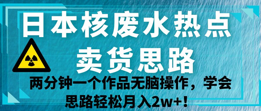 日本核废水热点卖货思路，两分钟一个作品无脑操作，学会思路轻松月入2w+！-千城资源网