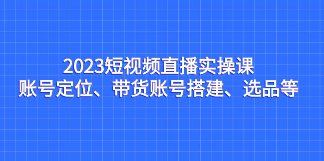 2023短视频直播实操课，账号定位、带货账号搭建、选品等-千城资源网