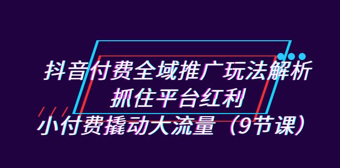 抖音付费全域推广玩法解析：抓住平台红利，小付费撬动大流量（9节课）-千城资源网