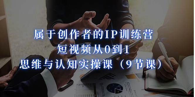 属于创作者的IP训练营：短视频从0到1、思维与认知实操课（9节课）-千城资源网