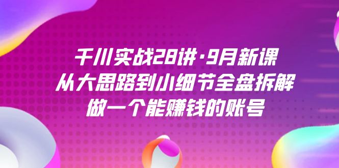 千川实战28讲·9月新课：从大思路到小细节全盘拆解，做一个能赚钱的账号-千城资源网