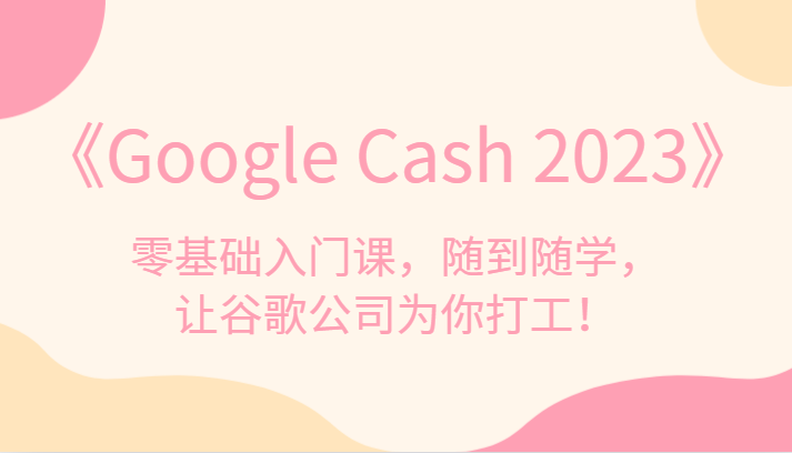 《Google Cash 2023》零基础入门课，随到随学，让谷歌公司为你打工！-千城资源网