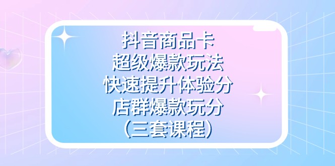 抖音商品卡-超级爆款玩法+快速提升体验分+店群爆款玩分（三套课程）-千城资源网