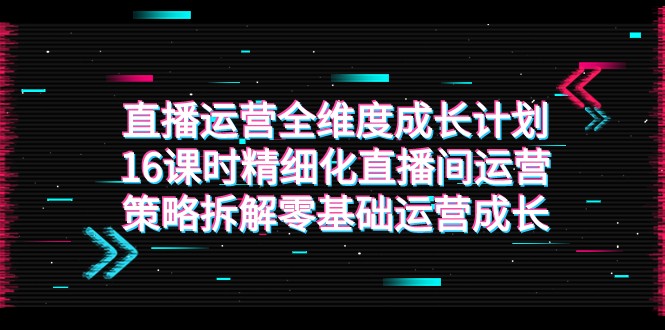 直播运营-全维度 成长计划，16课时精细化直播间运营策略拆解零基础运营成长-千城资源网