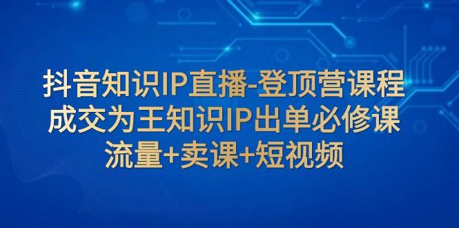抖音知识IP直播-登顶营课程：成交为王知识IP出单必修课 流量+卖课+短视频-千城资源网