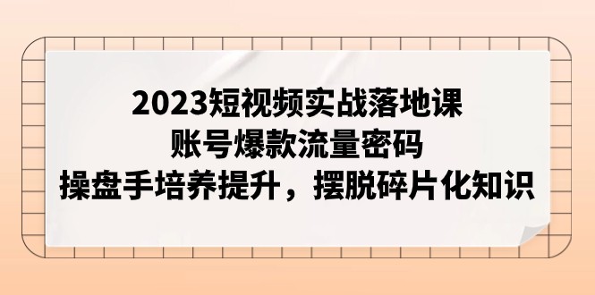 2023短视频实战落地课，账号爆款流量密码，操盘手培养提升，摆脱碎片化知识-千城资源网