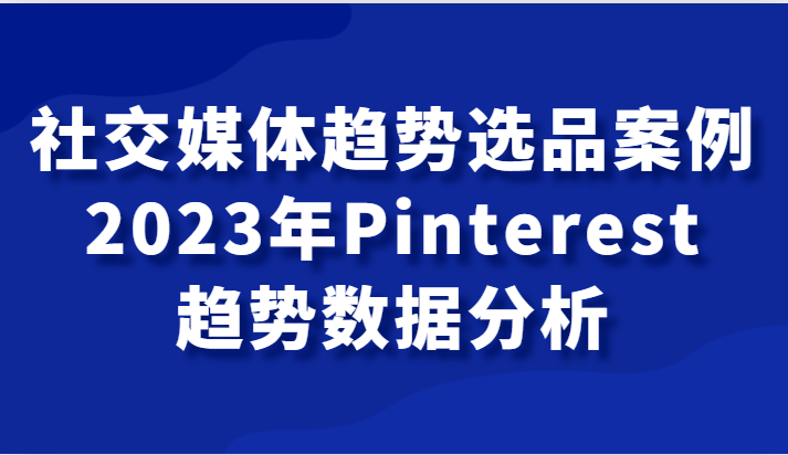 社交媒体趋势选品案例，2023年Pinterest趋势数据分析课-千城资源网