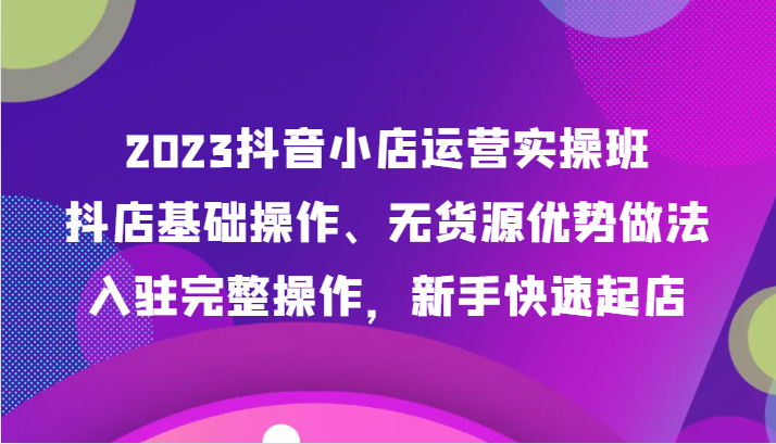 2023抖音小店运营实操班，抖店基础操作、无货源优势做法，入驻完整操作，新手快速起店-千城资源网
