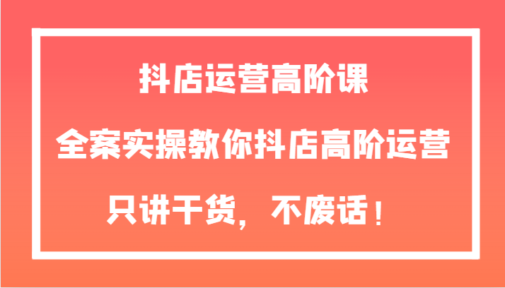 抖店运营高阶课，全案实操教你抖店高阶运营，只讲干货，不废话！-千城资源网