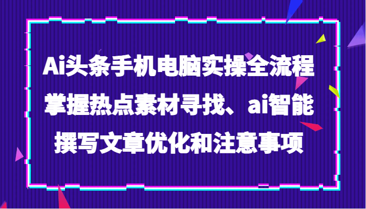 Ai头条手机电脑实操全流程，掌握热点素材寻找、ai智能撰写文章优化和注意事项-千城资源网