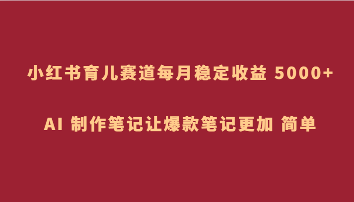 小红书育儿赛道，每月稳定收益 5000+，AI 制作笔记让爆款笔记更加 简单-千城资源网