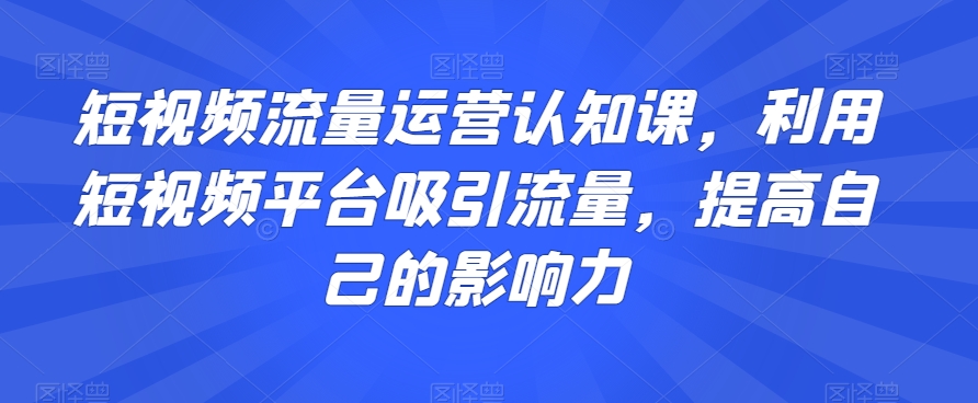 短视频流量运营认知课，利用短视频平台吸引流量，提高自己的影响力-千城资源网