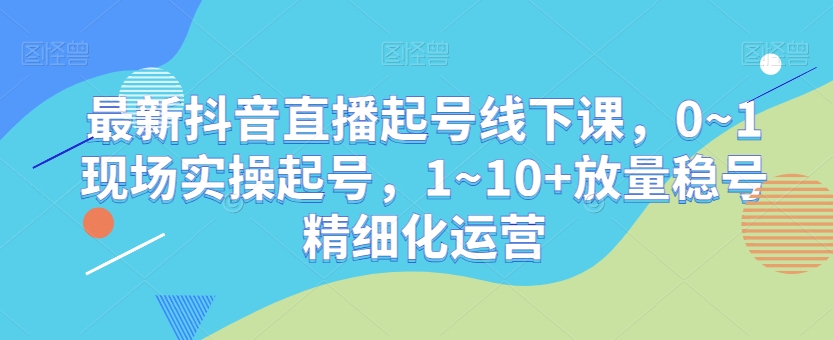 最新抖音直播起号线下课，0~1现场实操起号，1~10+放量稳号精细化运营-千城资源网