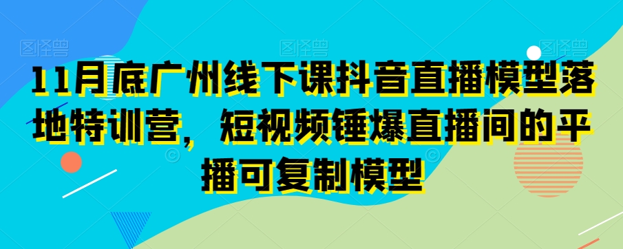 11月底广州线下课抖音直播模型落地特训营，短视频锤爆直播间的平播可复制模型-千城资源网
