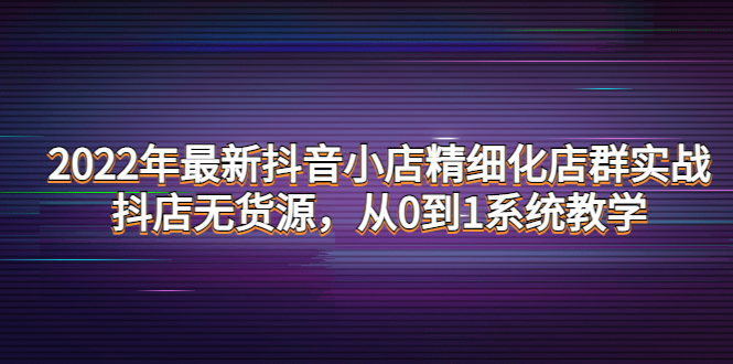 （4117期）2022年最新抖音小店精细化店群实战，抖店无货源，从0到1系统教学-千城资源网