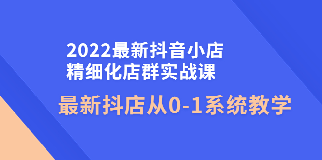 （4153期）2022最新抖音小店精细化店群实战课，最新抖店从0-1系统教学-千城资源网
