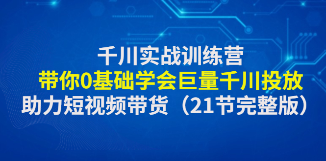 （4617期）千川实战训练营：带你0基础学会巨量千川投放，助力短视频带货（21节完整…-千城资源网