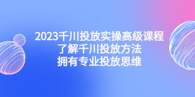（4667期）2023千川投放实操高级课程：了解千川投放方法，拥有专业投放思维-千城资源网