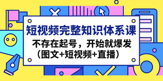 （4672期）短视频完整知识体系课，不存在起号，开始就爆发（图文+短视频+直播）-千城资源网