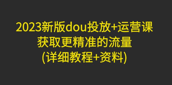 （4833期）2023新版dou投放+运营课：获取更精准的流量(详细教程+资料)无中创水印-千城资源网