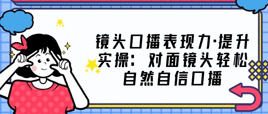 （5047期）镜头口播表现力·提升实操：对面镜头轻松自然自信口播（23节课）-千城资源网