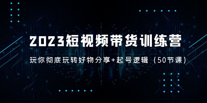 （5071期）2023短视频带货训练营：带你彻底玩转好物分享+起号逻辑（50节课）-千城资源网