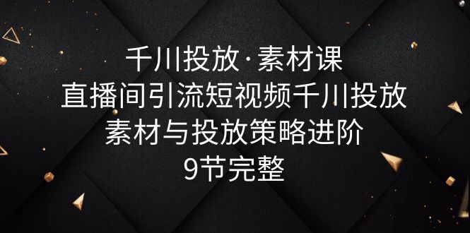 （6018期）千川投放·素材课：直播间引流短视频千川投放素材与投放策略进阶，9节完整-千城资源网