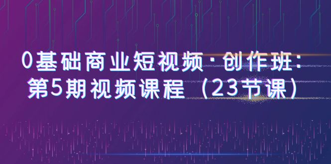 （6128期）0基础商业短视频·创作班：第5期视频课程（23节课）-千城资源网
