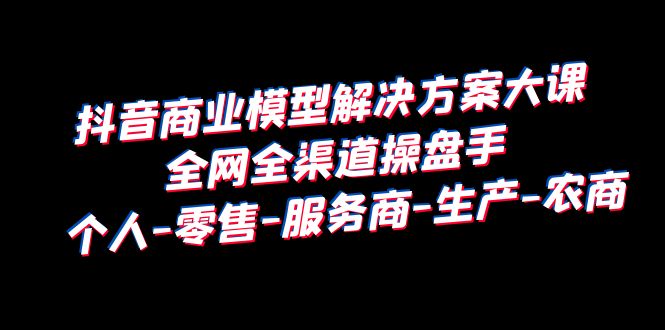 （6352期）抖音商业 模型解决方案大课 全网全渠道操盘手 个人-零售-服务商-生产-农商-千城资源网