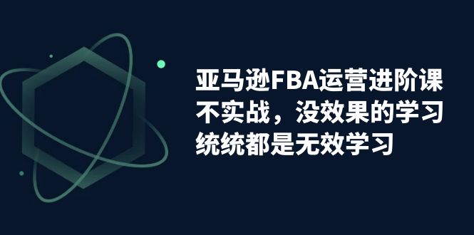 （7217期）亚马逊-FBA运营进阶课，不实战，没效果的学习，统统都是无效学习-千城资源网