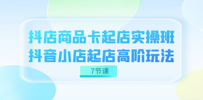 （7466期）抖店-商品卡起店实战班，抖音小店起店高阶玩法（7节课）-千城资源网