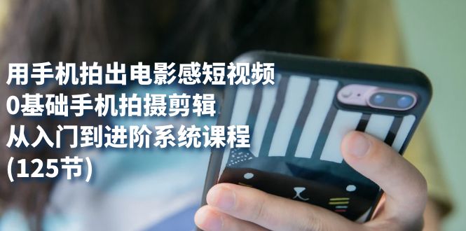 （7493期）用手机拍出电影感短视频，0基础手机拍摄剪辑，从入门到进阶系统课程(125节)-千城资源网