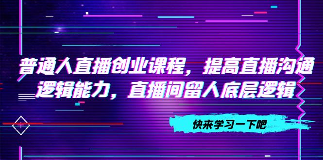 （7616期）普通人直播创业课程，提高直播沟通逻辑能力，直播间留人底层逻辑（10节）-千城资源网