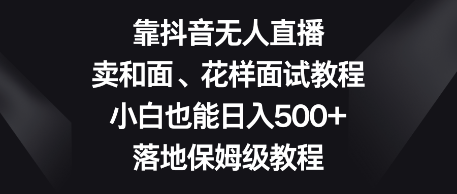 （8364期）靠抖音无人直播，卖和面、花样面试教程，小白也能日入500+，落地保姆级教程-千城资源网