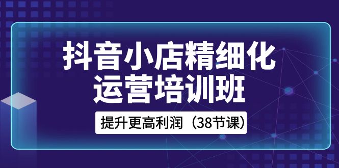 （8391期）抖音小店-精细化运营培训班，提升更高利润（38节课）-千城资源网