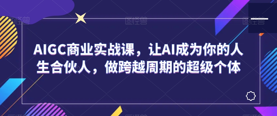 AIGC商业实战课，让AI成为你的人生合伙人，做跨越周期的超级个体-千城资源网