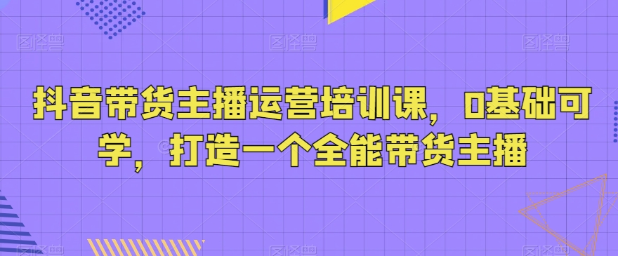 抖音带货主播运营培训课，0基础可学，打造一个全能带货主播-千城资源网