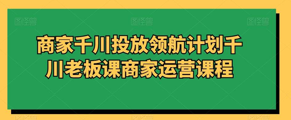 商家千川投放领航计划千川老板课商家运营课程-千城资源网