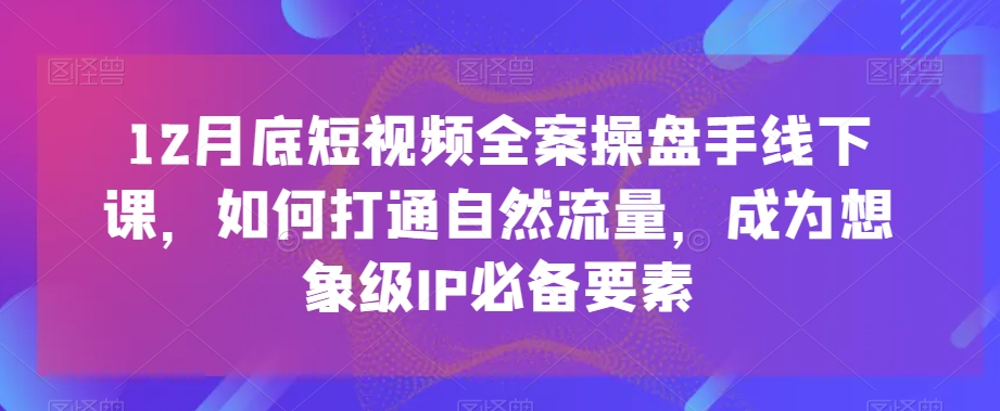 12月底短视频全案操盘手线下课，如何打通自然流量，成为想象级IP必备要素-千城资源网