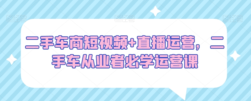 二手车商短视频+直播运营，二手车从业者必学运营课-千城资源网