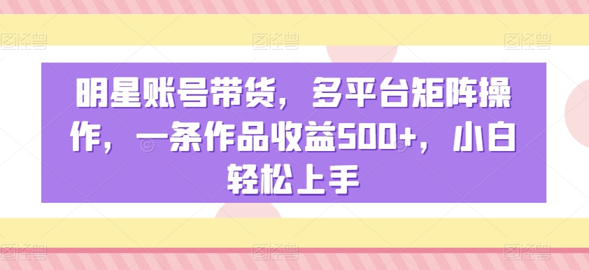 明星账号带货，多平台矩阵操作，一条作品收益500+，小白轻松上手-千城资源网